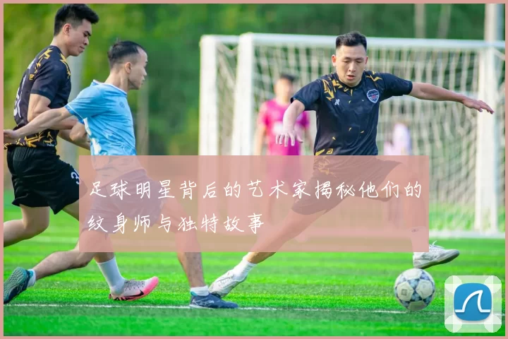 足球明星背后的艺术家揭秘他们的纹身师与独特故事