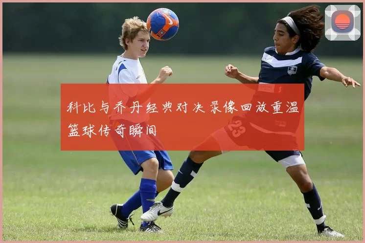 科比与乔丹经典对决录像回放重温篮球传奇瞬间