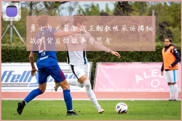 勇士与火箭激战正酣教练采访揭秘战术背后的故事与思考