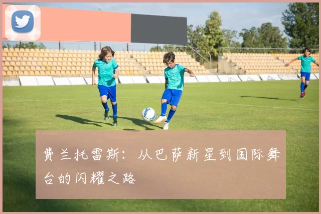 费兰托雷斯：从巴萨新星到国际舞台的闪耀之路