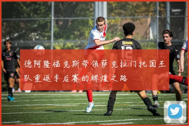 德阿隆福克斯带领萨克拉门托国王队重返季后赛的辉煌之路