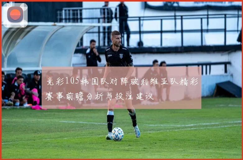 竞彩105韩国队对阵玻利维亚队精彩赛事前瞻分析与投注建议
