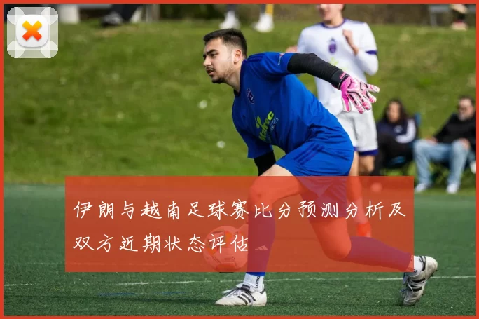 伊朗与越南足球赛比分预测分析及双方近期状态评估