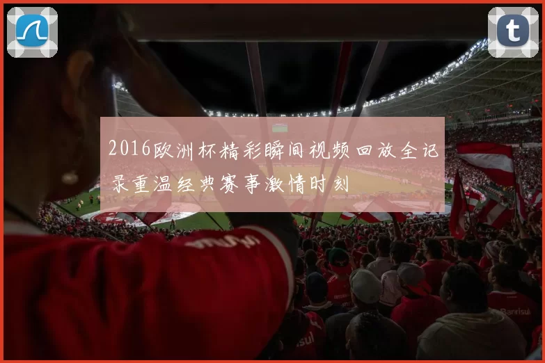 2016欧洲杯精彩瞬间视频回放全记录重温经典赛事激情时刻