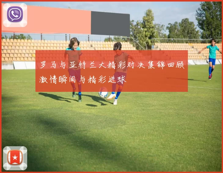 罗马与亚特兰大精彩对决集锦回顾激情瞬间与精彩进球